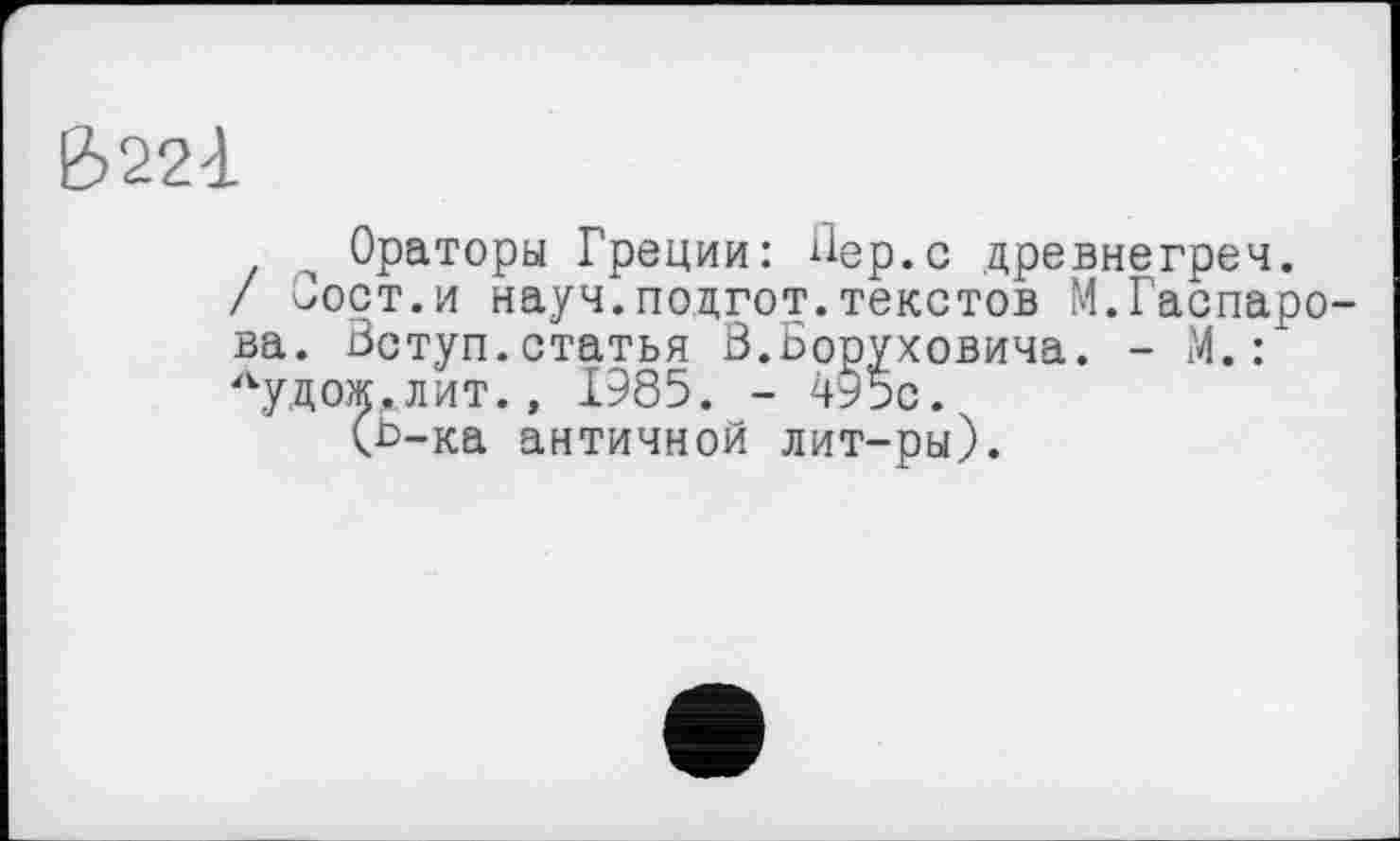 ﻿&22à
Ораторы Греции: Пер.с древнегреч.
/ Сорт.и науч.поцгот.текстов М.Гаспарова. Вступ.статья В.Боруховича. - М. : Аудож,лит., 1985. - 495с.
(b-ка античной лит-ры).